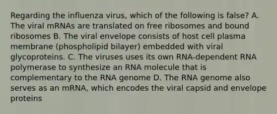 Regarding the influenza virus, which of the following is false? A. The viral mRNAs are translated on free ribosomes and bound ribosomes B. The viral envelope consists of host cell plasma membrane (phospholipid bilayer) embedded with viral glycoproteins. C. The viruses uses its own RNA-dependent RNA polymerase to synthesize an RNA molecule that is complementary to the RNA genome D. The RNA genome also serves as an mRNA, which encodes the viral capsid and envelope proteins