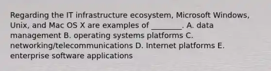 Regarding the IT infrastructure​ ecosystem, Microsoft​ Windows, Unix, and Mac OS X are examples of​ ________. A. data management B. operating systems platforms C. ​networking/telecommunications D. Internet platforms E. enterprise software applications