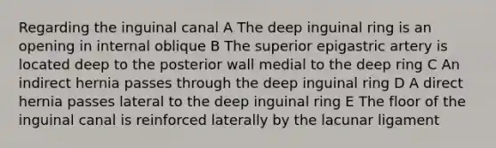 Regarding the inguinal canal A The deep inguinal ring is an opening in internal oblique B The superior epigastric artery is located deep to the posterior wall medial to the deep ring C An indirect hernia passes through the deep inguinal ring D A direct hernia passes lateral to the deep inguinal ring E The floor of the inguinal canal is reinforced laterally by the lacunar ligament