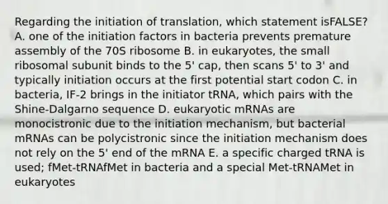 Regarding the initiation of translation, which statement isFALSE? A. one of the initiation factors in bacteria prevents premature assembly of the 70S ribosome B. in eukaryotes, the small ribosomal subunit binds to the 5' cap, then scans 5' to 3' and typically initiation occurs at the first potential start codon C. in bacteria, IF-2 brings in the initiator tRNA, which pairs with the Shine-Dalgarno sequence D. eukaryotic mRNAs are monocistronic due to the initiation mechanism, but bacterial mRNAs can be polycistronic since the initiation mechanism does not rely on the 5' end of the mRNA E. a specific charged tRNA is used; fMet-tRNAfMet in bacteria and a special Met-tRNAMet in eukaryotes