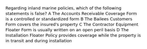 Regarding inland marine policies, which of the following statements is false? A The Accounts Receivable Coverage Form is a controlled or standardized form B The Bailees Customers Form covers the insured's property C The Contractor Equipment Floater Form is usually written on an open peril basis D The Installation Floater Policy provides coverage while the property is in transit and during installation