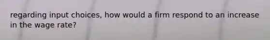 regarding input choices, how would a firm respond to an increase in the wage rate?