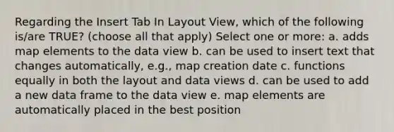 Regarding the Insert Tab In Layout View, which of the following is/are TRUE? (choose all that apply) Select one or more: a. adds map elements to the data view b. can be used to insert text that changes automatically, e.g., map creation date c. functions equally in both the layout and data views d. can be used to add a new data frame to the data view e. map elements are automatically placed in the best position