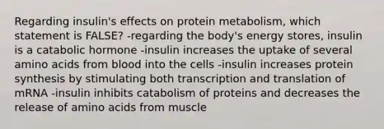 Regarding insulin's effects on protein metabolism, which statement is FALSE? -regarding the body's energy stores, insulin is a catabolic hormone -insulin increases the uptake of several <a href='https://www.questionai.com/knowledge/k9gb720LCl-amino-acids' class='anchor-knowledge'>amino acids</a> from blood into the cells -insulin increases <a href='https://www.questionai.com/knowledge/kVyphSdCnD-protein-synthesis' class='anchor-knowledge'>protein synthesis</a> by stimulating both <a href='https://www.questionai.com/knowledge/kWsjwWywkN-transcription-and-translation' class='anchor-knowledge'>transcription and translation</a> of mRNA -insulin inhibits catabolism of proteins and decreases the release of amino acids from muscle