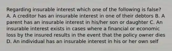 Regarding insurable interest which one of the following is false? A. A creditor has an insurable interest in one of their debtors B. A parent has an insurable interest in his/her son or daughter C. An insurable interest exists in cases where a financial or economic loss by the insured results in the event that the policy owner dies D. An individual has an insurable interest in his or her own self