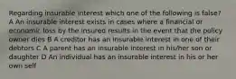 Regarding insurable interest which one of the following is false? A An insurable interest exists in cases where a financial or economic loss by the insured results in the event that the policy owner dies B A creditor has an insurable interest in one of their debtors C A parent has an insurable interest in his/her son or daughter D An individual has an insurable interest in his or her own self