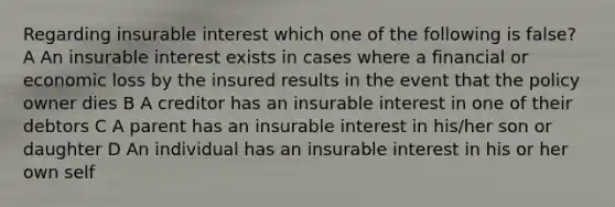 Regarding insurable interest which one of the following is false? A An insurable interest exists in cases where a financial or economic loss by the insured results in the event that the policy owner dies B A creditor has an insurable interest in one of their debtors C A parent has an insurable interest in his/her son or daughter D An individual has an insurable interest in his or her own self