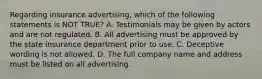 Regarding insurance advertising, which of the following statements is NOT TRUE? A. Testimonials may be given by actors and are not regulated. B. All advertising must be approved by the state insurance department prior to use. C. Deceptive wording is not allowed. D. The full company name and address must be listed on all advertising.