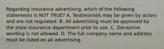 Regarding insurance advertising, which of the following statements is NOT TRUE? A. Testimonials may be given by actors and are not regulated. B. All advertising must be approved by the state insurance department prior to use. C. Deceptive wording is not allowed. D. The full company name and address must be listed on all advertising.