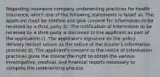 Regarding insurance company underwriting practices for health insurance, which one of the following statements is false? a). The applicant must be notified and give consent for information to be received by a third party b). The notification of information to be received by a third party is disclosed to the applicant as part of the application c). The applicant's signature on the policy delivery receipt serves as the notice of the insurer's information practices d). The applicant's consent to the notice of information practices gives the insurer the right to obtain the various investigative, medical, and financial reports necessary to compete the underwriting process