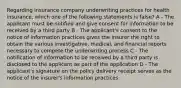 Regarding insurance company underwriting practices for health insurance, which one of the following statements is false? A - The applicant must be notified and give consent for information to be received by a third party B - The applicant's consent to the notice of information practices gives the insurer the right to obtain the various investigative, medical, and financial reports necessary to compete the underwriting process C - The notification of information to be received by a third party is disclosed to the applicant as part of the application D - The applicant's signature on the policy delivery receipt serves as the notice of the insurer's information practices