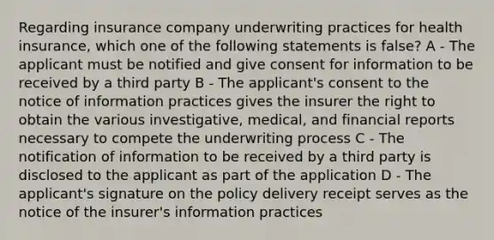 Regarding insurance company underwriting practices for health insurance, which one of the following statements is false? A - The applicant must be notified and give consent for information to be received by a third party B - The applicant's consent to the notice of information practices gives the insurer the right to obtain the various investigative, medical, and financial reports necessary to compete the underwriting process C - The notification of information to be received by a third party is disclosed to the applicant as part of the application D - The applicant's signature on the policy delivery receipt serves as the notice of the insurer's information practices