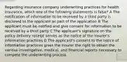 Regarding insurance company underwriting practices for health insurance, which one of the following statements is false? A The notification of information to be received by a third party is disclosed to the applicant as part of the application B The applicant must be notified and give consent for information to be received by a third party C The applicant's signature on the policy delivery receipt serves as the notice of the insurer's information practices D The applicant's consent to the notice of information practices gives the insurer the right to obtain the various investigative, medical, and financial reports necessary to compete the underwriting process