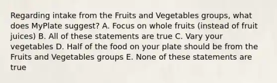 Regarding intake from the Fruits and Vegetables groups, what does MyPlate suggest? A. Focus on whole fruits (instead of fruit juices) B. All of these statements are true C. Vary your vegetables D. Half of the food on your plate should be from the Fruits and Vegetables groups E. None of these statements are true