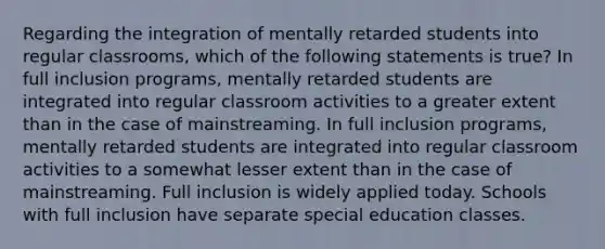 Regarding the integration of mentally retarded students into regular classrooms, which of the following statements is true? In full inclusion programs, mentally retarded students are integrated into regular classroom activities to a greater extent than in the case of mainstreaming. In full inclusion programs, mentally retarded students are integrated into regular classroom activities to a somewhat lesser extent than in the case of mainstreaming. Full inclusion is widely applied today. Schools with full inclusion have separate special education classes.