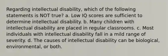 Regarding intellectual disability, which of the following statements is NOT true? a. Low IQ scores are sufficient to determine intellectual disability. b. Many children with intellectual disability are placed in regular classrooms. c. Most individuals with intellectual disability fall in a mild range of severity. d. The causes of intellectual disability can be biological, environmental, or both.