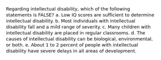 Regarding intellectual disability, which of the following statements is FALSE? a. Low IQ scores are sufficient to determine intellectual disability. b. Most individuals with intellectual disability fall and a mild range of severity. c. Many children with intellectual disability are placed in regular classrooms. d. The causes of intellectual disability can be biological, environmental, or both. e. About 1 to 2 percent of people with intellectual disability have severe delays in all areas of development.