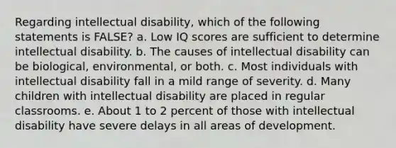 ​Regarding intellectual disability, which of the following statements is FALSE? a. ​Low IQ scores are sufficient to determine intellectual disability. b. ​The causes of intellectual disability can be biological, environmental, or both. c. ​Most individuals with intellectual disability fall in a mild range of severity. d. ​Many children with intellectual disability are placed in regular classrooms. e. ​About 1 to 2 percent of those with intellectual disability have severe delays in all areas of development.