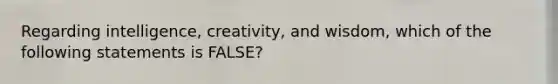 Regarding intelligence, creativity, and wisdom, which of the following statements is FALSE?