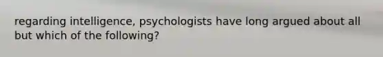 regarding intelligence, psychologists have long argued about all but which of the following?