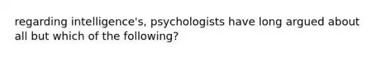 regarding intelligence's, psychologists have long argued about all but which of the following?