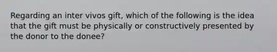 Regarding an inter vivos gift, which of the following is the idea that the gift must be physically or constructively presented by the donor to the donee?