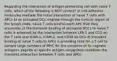 Regarding the interaction of antigen-presenting cell with naive T cells, which of the following is NOT correct? a) cell-adhesion molecules mediate the initial interaction of naive T cells with APCs b) as activated DCs migrate through the cortical region of the lymph node, naive T cells bind to each APC that they encounter c) the transient binding of activated DCCs to naive T cells is achieved by the interaction between LFA-1 and CD2 on the T cells and ICAM-1, ICAM-2, and CD58 on DCs d) transient binding of naive T cells to APCs is providing time for a T cell to sample large numbers of MHC for the presence of its cognate antigenic peptide e) specific antigen recognition stabilizes the transient interaction between T cells and APCs