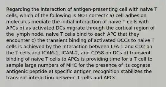 Regarding the interaction of antigen-presenting cell with naive T cells, which of the following is NOT correct? a) cell-adhesion molecules mediate the initial interaction of naive T cells with APCs b) as activated DCs migrate through the cortical region of the lymph node, naive T cells bind to each APC that they encounter c) the transient binding of activated DCCs to naive T cells is achieved by the interaction between LFA-1 and CD2 on the T cells and ICAM-1, ICAM-2, and CD58 on DCs d) transient binding of naive T cells to APCs is providing time for a T cell to sample large numbers of MHC for the presence of its cognate antigenic peptide e) specific antigen recognition stabilizes the transient interaction between T cells and APCs