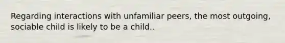 Regarding interactions with unfamiliar peers, the most outgoing, sociable child is likely to be a child..