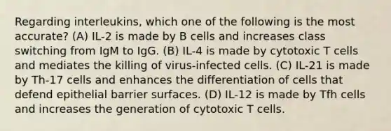 Regarding interleukins, which one of the following is the most accurate? (A) IL-2 is made by B cells and increases class switching from IgM to IgG. (B) IL-4 is made by cytotoxic T cells and mediates the killing of virus-infected cells. (C) IL-21 is made by Th-17 cells and enhances the differentiation of cells that defend epithelial barrier surfaces. (D) IL-12 is made by Tfh cells and increases the generation of cytotoxic T cells.