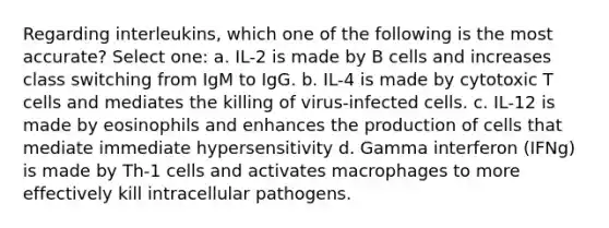 Regarding interleukins, which one of the following is the most accurate? Select one: a. IL-2 is made by B cells and increases class switching from IgM to IgG. b. IL-4 is made by cytotoxic T cells and mediates the killing of virus-infected cells. c. IL-12 is made by eosinophils and enhances the production of cells that mediate immediate hypersensitivity d. Gamma interferon (IFNg) is made by Th-1 cells and activates macrophages to more effectively kill intracellular pathogens.