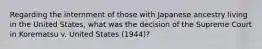 Regarding the internment of those with Japanese ancestry living in the United States, what was the decision of the Supreme Court in Korematsu v. United States (1944)?