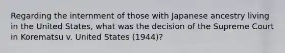 Regarding the internment of those with Japanese ancestry living in the United States, what was the decision of the Supreme Court in Korematsu v. United States (1944)?