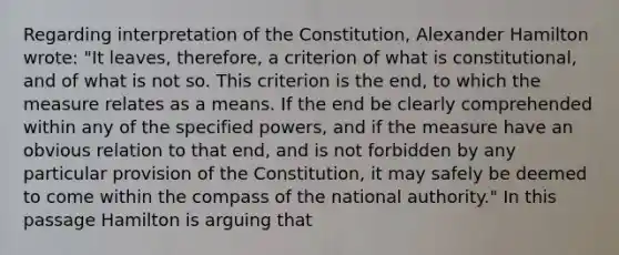 Regarding interpretation of the Constitution, Alexander Hamilton wrote: "It leaves, therefore, a criterion of what is constitutional, and of what is not so. This criterion is the end, to which the measure relates as a means. If the end be clearly comprehended within any of the specified powers, and if the measure have an obvious relation to that end, and is not forbidden by any particular provision of the Constitution, it may safely be deemed to come within the compass of the national authority." In this passage Hamilton is arguing that