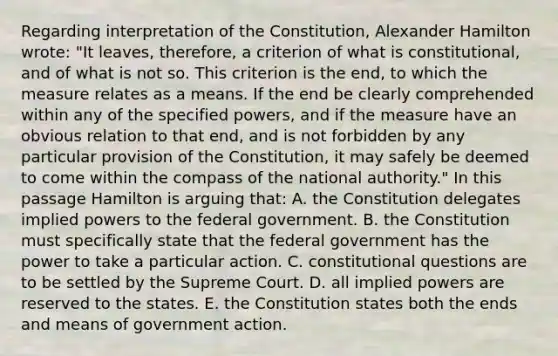 Regarding interpretation of the Constitution, Alexander Hamilton wrote: "It leaves, therefore, a criterion of what is constitutional, and of what is not so. This criterion is the end, to which the measure relates as a means. If the end be clearly comprehended within any of the specified powers, and if the measure have an obvious relation to that end, and is not forbidden by any particular provision of the Constitution, it may safely be deemed to come within the compass of the national authority." In this passage Hamilton is arguing that: A. the Constitution delegates implied powers to the federal government. B. the Constitution must specifically state that the federal government has the power to take a particular action. C. constitutional questions are to be settled by the Supreme Court. D. all implied powers are reserved to the states. E. the Constitution states both the ends and means of government action.