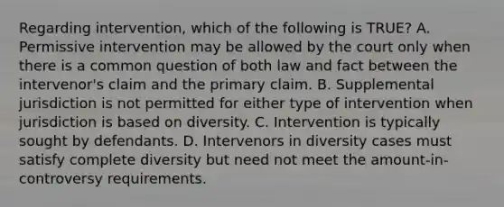 Regarding intervention, which of the following is TRUE? A. Permissive intervention may be allowed by the court only when there is a common question of both law and fact between the intervenor's claim and the primary claim. B. Supplemental jurisdiction is not permitted for either type of intervention when jurisdiction is based on diversity. C. Intervention is typically sought by defendants. D. Intervenors in diversity cases must satisfy complete diversity but need not meet the amount-in-controversy requirements.