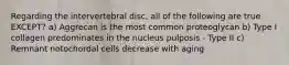 Regarding the intervertebral disc, all of the following are true EXCEPT? a) Aggrecan is the most common proteoglycan b) Type I collagen predominates in the nucleus pulposis - Type II c) Remnant notochordal cells decrease with aging