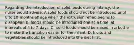 Regarding the introduction of solid foods during infancy, the nurse would advise: A.solid foods should not be introduced until 8 to 10 months of age when the extrusion reflex begins to disappear. B. foods should be introduced one at a time, at intervals of 4 to 7 days. C. solid foods should be mixed in a bottle to make the transition easier for the infant. D. fruits and vegetables should be introduced into the diet first.