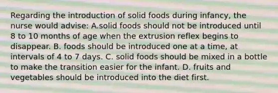 Regarding the introduction of solid foods during infancy, the nurse would advise: A.solid foods should not be introduced until 8 to 10 months of age when the extrusion reflex begins to disappear. B. foods should be introduced one at a time, at intervals of 4 to 7 days. C. solid foods should be mixed in a bottle to make the transition easier for the infant. D. fruits and vegetables should be introduced into the diet first.