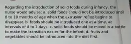 Regarding the introduction of solid foods during infancy, the nurse would advise: a. solid foods should not be introduced until 8 to 10 months of age when the extrusion reflex begins to disappear. b. foods should be introduced one at a time, at intervals of 4 to 7 days. c. solid foods should be mixed in a bottle to make the transition easier for the infant. d. fruits and vegetables should be introduced into the diet first.