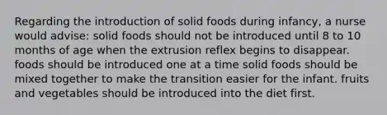 Regarding the introduction of solid foods during infancy, a nurse would advise: solid foods should not be introduced until 8 to 10 months of age when the extrusion reflex begins to disappear. foods should be introduced one at a time solid foods should be mixed together to make the transition easier for the infant. fruits and vegetables should be introduced into the diet first.