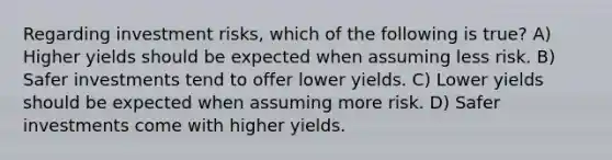 Regarding investment risks, which of the following is true? A) Higher yields should be expected when assuming less risk. B) Safer investments tend to offer lower yields. C) Lower yields should be expected when assuming more risk. D) Safer investments come with higher yields.