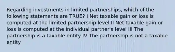 Regarding investments in limited partnerships, which of the following statements are TRUE? I Net taxable gain or loss is computed at the limited partnership level II Net taxable gain or loss is computed at the individual partner's level III The partnership is a taxable entity IV The partnership is not a taxable entity