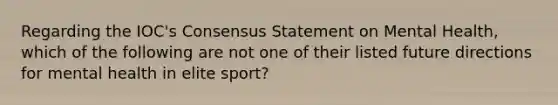 Regarding the IOC's Consensus Statement on Mental Health, which of the following are not one of their listed future directions for mental health in elite sport?