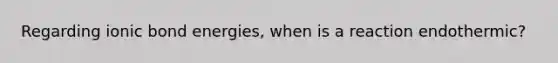 Regarding ionic bond energies, when is a reaction endothermic?