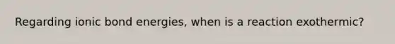 Regarding ionic bond energies, when is a reaction exothermic?