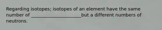 Regarding isotopes; isotopes of an element have the same number of ______________________but a different numbers of neutrons.