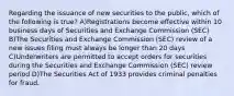 Regarding the issuance of new securities to the public, which of the following is true? A)Registrations become effective within 10 business days of Securities and Exchange Commission (SEC) B)The Securities and Exchange Commission (SEC) review of a new issues filing must always be longer than 20 days C)Underwriters are permitted to accept orders for securities during the Securities and Exchange Commission (SEC) review period D)The Securities Act of 1933 provides criminal penalties for fraud.