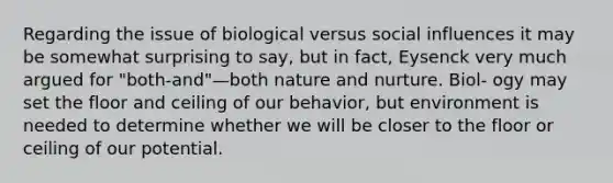 Regarding the issue of biological versus social influences it may be somewhat surprising to say, but in fact, Eysenck very much argued for "both-and"—both nature and nurture. Biol- ogy may set the floor and ceiling of our behavior, but environment is needed to determine whether we will be closer to the floor or ceiling of our potential.