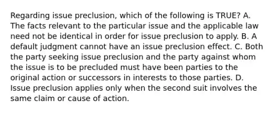 Regarding issue preclusion, which of the following is TRUE? A. The facts relevant to the particular issue and the applicable law need not be identical in order for issue preclusion to apply. B. A default judgment cannot have an issue preclusion effect. C. Both the party seeking issue preclusion and the party against whom the issue is to be precluded must have been parties to the original action or successors in interests to those parties. D. Issue preclusion applies only when the second suit involves the same claim or cause of action.